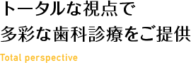 トータルな視点で多彩な歯科診療をご提供 Total perspective