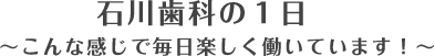 石川歯科の１日　〜こんな感じで毎日楽しく働いています！〜